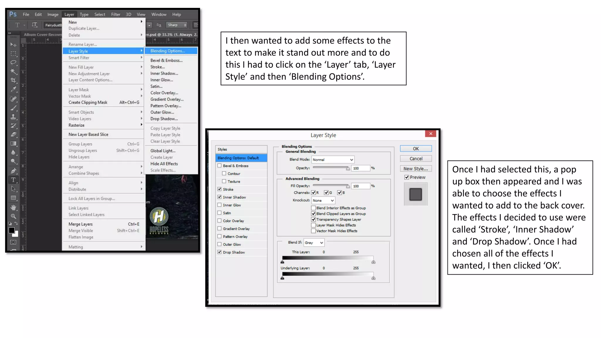 I then wanted to add some effects to the
text to make it stand out more and to do
this I had to click on the ‘Layer’ tab, ‘Layer
Style’ and then ‘Blending Options’.
Once I had selected this, a pop
up box then appeared and I was
able to choose the effects I
wanted to add to the back cover.
The effects I decided to use were
called ‘Stroke’, ‘Inner Shadow’
and ‘Drop Shadow’. Once I had
chosen all of the effects I
wanted, I then clicked ‘OK’.
 