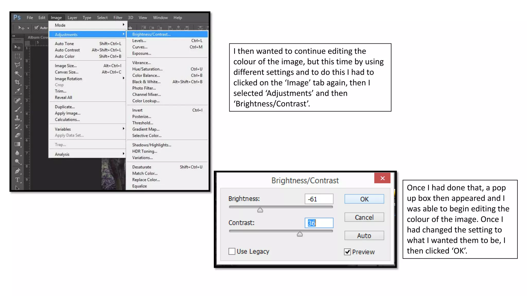 I then wanted to continue editing the
colour of the image, but this time by using
different settings and to do this I had to
clicked on the ‘Image’ tab again, then I
selected ‘Adjustments’ and then
‘Brightness/Contrast’.
Once I had done that, a pop
up box then appeared and I
was able to begin editing the
colour of the image. Once I
had changed the setting to
what I wanted them to be, I
then clicked ‘OK’.
 