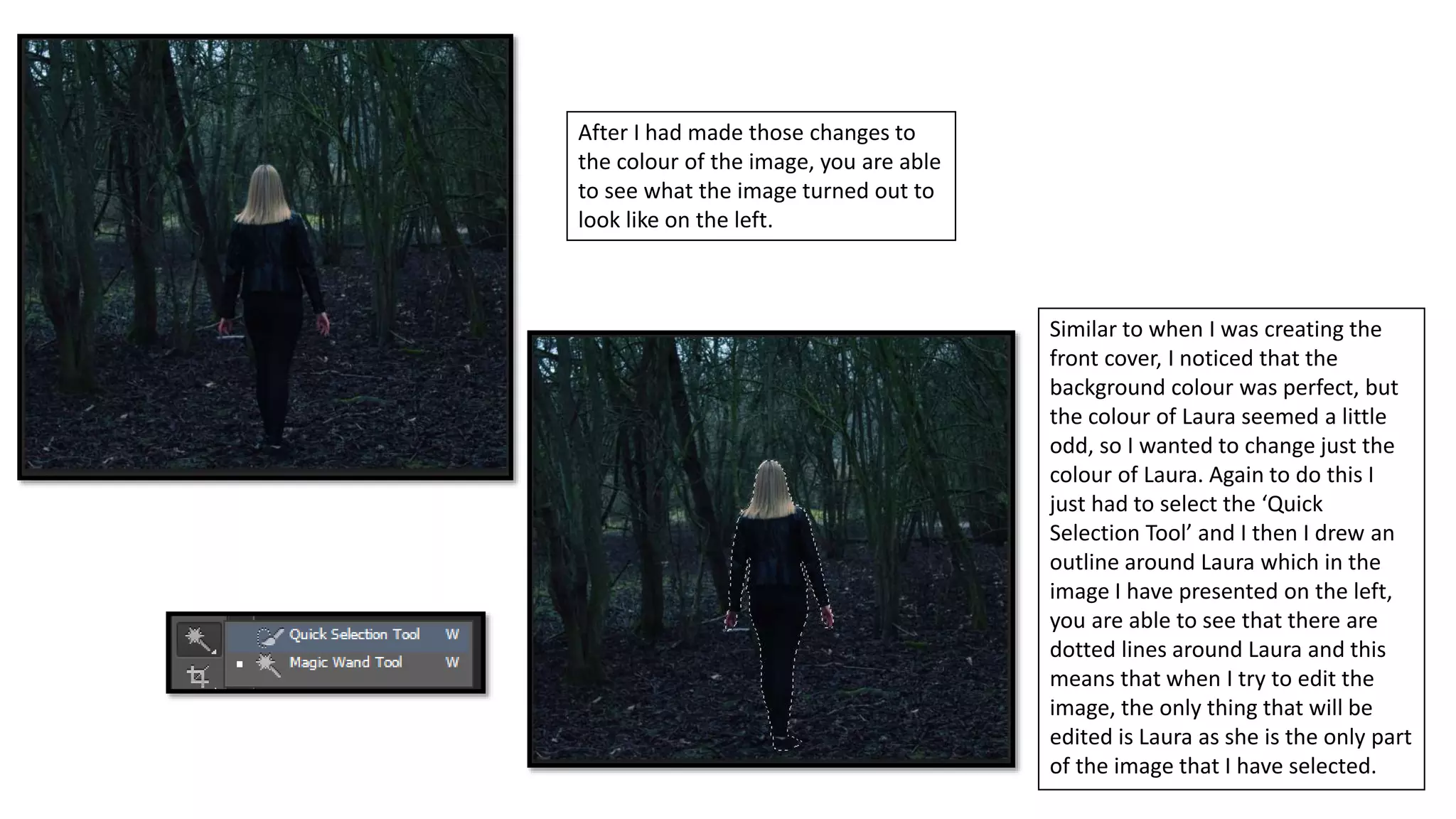 After I had made those changes to
the colour of the image, you are able
to see what the image turned out to
look like on the left.
Similar to when I was creating the
front cover, I noticed that the
background colour was perfect, but
the colour of Laura seemed a little
odd, so I wanted to change just the
colour of Laura. Again to do this I
just had to select the ‘Quick
Selection Tool’ and I then I drew an
outline around Laura which in the
image I have presented on the left,
you are able to see that there are
dotted lines around Laura and this
means that when I try to edit the
image, the only thing that will be
edited is Laura as she is the only part
of the image that I have selected.
 