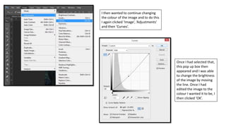 I then wanted to continue changing
the colour of the image and to do this
I again clicked ‘Image’, ‘Adjustments’
and then ‘Curves’.
Once I had selected that,
this pop up box then
appeared and I was able
to change the brightness
of the image by moving
the line. Once I had
edited the image to the
colour I wanted it to be, I
then clicked ‘OK’.
 
