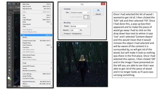 Once I had selected the bit of wood I
wanted to get rid of, I then clicked the
‘Edit’ tab and then selected ‘Fill’. Once
I had done this, a pop up box then
appeared and to make this piece of
wood go away I had to click on the
drop down box next to where it says
‘Use’ and I selected ‘Content-Aware’
and this would mean that it would
remove the object I had selected and
will be aware of the content it is
surrounded by, so will get rid of the
wood, but will make it look as nothing
was there in the first place. Once I had
selected this option, I then clicked ‘OK’
and in the image I have presented on
the left you are able to see that I was
able to get rid of the piece of wood
and it no longer looks as if Laura was
carrying something.
 