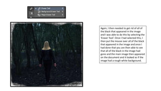 Again, I then needed to get rid of all of
the black that appeared in the image
and I was able to do this by selecting the
‘Eraser Tool’. Once I had selected this, I
then put the mouse over all of the black
that appeared in the image and once I
had done that you are then able to see
that all of the black in the image had
gone and the main image then appeared
on the document and it looked as if the
image had a rough white background.
 