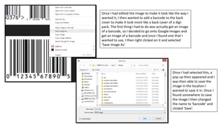 Once I had edited the image to make it look like the way I
wanted it, I then wanted to add a barcode to the back
cover to make it look more like a back cover of a digi-
pack. The first thing I had to do was actually get an image
of a barcode, so I decided to go onto Google Images and
get an image of a barcode and once I found one that I
wanted to use, I then right clicked on it and selected
‘Save Image As’.
Once I had selected this, a
pop up then appeared and I
was then able to save the
image in the location I
wanted to save it in. Once I
found somewhere to save
the image I then changed
the name to ‘barcode’ and
clicked ‘Save’.
 