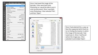 Once I had saved the image of the
barcode, I then went back onto
Photoshop so I would be able to put it
onto my document. Once I was back
onto Photoshop, I then selected ‘File’,
and then ‘Open’.
Once I had selected this, a pop up
box then appeared which lead me
on to finding the location in which
the image of the barcode I had
saved was in. Once I had found
where the image was, I then
selected it and clicked ‘Open’.
 