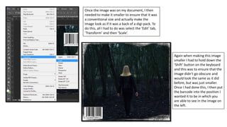 Once the image was on my document, I then
needed to make it smaller to ensure that it was
a conventional size and actually make the
image look as if it was a back of a digi-pack. To
do this, all I had to do was select the ‘Edit’ tab,
‘Transform’ and then ‘Scale’.
Again when making this image
smaller I had to hold down the
‘Shift’ button on the keyboard
and this was to ensure that the
image didn’t go obscure and
would look the same as it did
before, but was just smaller.
Once I had done this, I then put
the barcode into the position I
wanted it to be in which you
are able to see in the image on
the left.
 