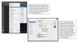 I then actually wanted to add some
effects to the barcode image to make
it stand out more on the back cover
and to do this all I had to do was click
on the ‘Layer’ tab, ‘Layer Style’ and
then ‘Blending Options’.
Once I had selected this, a
pop up box then appeared
and I was able to choose the
effects that I wanted to add
to the image. The effects I
decided to add were called
‘Stroke’ and ‘Drop Shadow’.
Once I had selected all of the
effects I wanted to make the
barcode image stand out, I
then clicked ‘OK’.
 