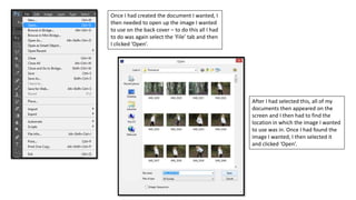 Once I had created the document I wanted, I
then needed to open up the image I wanted
to use on the back cover – to do this all I had
to do was again select the ‘File’ tab and then
I clicked ‘Open’.
After I had selected this, all of my
documents then appeared on the
screen and I then had to find the
location in which the image I wanted
to use was in. Once I had found the
image I wanted, I then selected it
and clicked ‘Open’.
 