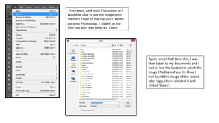 I then went back onto Photoshop so I
would be able to put the image onto
the back cover of the digi-pack. When I
got onto Photoshop, I clicked on the
‘File’ tab and then selected ‘Open’.
Again, once I had done this, I was
then taken to my documents and I
had to find the location in which the
image I had saved was in. Once I
had found the image of the record
label logo, I then selected it and
clicked ‘Open’.
 