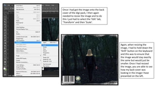 Once I had got the image onto the back
cover of the digi-pack, I then again
needed to resize the image and to do
this I just had to select the ‘Edit’ tab,
‘Transform’ and then ‘Scale’.
Again, when resizing the
image, I had to hold down the
‘Shift’ button on the keyboard
and this was to ensure that
the image would stay exactly
the same but would just be
smaller. Once I had resized
the image, you are able to see
how my back cover was
looking in the image I have
presented on the left.
 