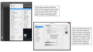I then again wanted to add some
effects to the image to make it stand
out more on the back cover and to
do this I had to click ‘Layer’, ‘Layer
Style’ and then ‘Blending Options’.
Once I had selected that, this
pop up box then appeared
and I was able to choose the
effects I wanted. The effects
I decided to use were called
‘Stroke’, ‘Inner Shadow’ and
‘Drop Shadow’. Once I had
selected all of the effects I
wanted, I then clicked ‘OK’.
 