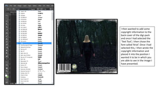 I then wanted to add some
copyright information to the
back cover of the digi-pack
and once I had selected the
‘Text Tool’, I then chose the
font called ‘Arial’. Once I had
selected this, I then wrote the
copyright information and
placed it into the position I
wanted it to be in which you
are able to see in the image I
have presented.
 