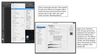 Once I had written the text, I then wanted
to add some effects to it to again make it
stand out more and to do this all I had to
do was click on the ‘Layer’ tab, ‘Layer
Style’ and then ‘Blending Options’.
Again, once I had done
that, this pop up box then
appeared and I was able to
choose the effects that I
wanted to use. The effects I
decided to use were called
‘Stroke’ and ‘Drop Shadow’.
Once I had chosen all of the
effects I wanted, I then
clicked ‘OK’.
 