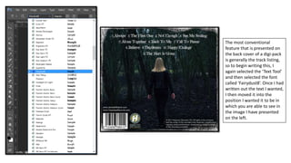 The most conventional
feature that is presented on
the back cover of a digi-pack
is generally the track listing,
so to begin writing this, I
again selected the ‘Text Tool’
and then selected the font
called ‘Fairydust8’. Once I had
written out the text I wanted,
I then moved it into the
position I wanted it to be in
which you are able to see in
the image I have presented
on the left.
 