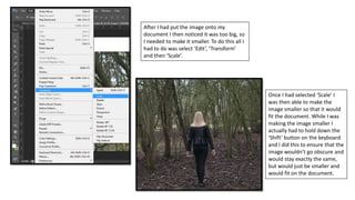 After I had put the image onto my
document I then noticed it was too big, so
I needed to make it smaller. To do this all I
had to do was select ‘Edit’, ‘Transform’
and then ‘Scale’.
Once I had selected ‘Scale’ I
was then able to make the
image smaller so that it would
fit the document. While I was
making the image smaller I
actually had to hold down the
‘Shift’ button on the keyboard
and I did this to ensure that the
image wouldn’t go obscure and
would stay exactly the same,
but would just be smaller and
would fit on the document.
 
