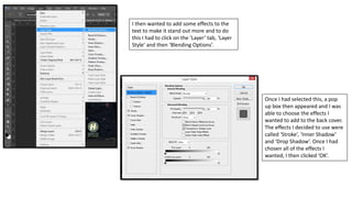 I then wanted to add some effects to the
text to make it stand out more and to do
this I had to click on the ‘Layer’ tab, ‘Layer
Style’ and then ‘Blending Options’.
Once I had selected this, a pop
up box then appeared and I was
able to choose the effects I
wanted to add to the back cover.
The effects I decided to use were
called ‘Stroke’, ‘Inner Shadow’
and ‘Drop Shadow’. Once I had
chosen all of the effects I
wanted, I then clicked ‘OK’.
 