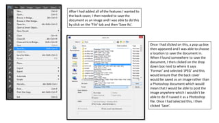 After I had added all of the features I wanted to
the back cover, I then needed to save the
document as an image and I was able to do this
by click on the ‘File’ tab and then ‘Save As’.
Once I had clicked on this, a pop up box
then appeared and I was able to choose
a location to save the document in.
When I found somewhere to save the
document, I then clicked on the drop
down box next to where it says
‘Format’ and selected ‘JPEG’ and this
would ensure that the back cover
would be saved as an image rather than
a Photoshop document which would
mean that I would be able to post the
image anywhere which I wouldn’t be
able to do if I saved it as a Photoshop
file. Once I had selected this, I then
clicked ‘Save’.
 