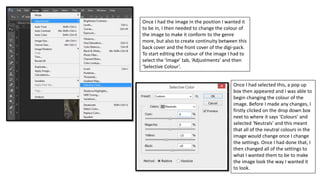 Once I had the image in the position I wanted it
to be in, I then needed to change the colour of
the image to make it conform to the genre
more, but also to create continuity between this
back cover and the front cover of the digi-pack.
To start editing the colour of the image I had to
select the ‘Image’ tab, ‘Adjustments’ and then
‘Selective Colour’.
Once I had selected this, a pop up
box then appeared and I was able to
begin changing the colour of the
image. Before I made any changes, I
firstly clicked on the drop down box
next to where it says ‘Colours’ and
selected ‘Neutrals’ and this meant
that all of the neutral colours in the
image would change once I change
the settings. Once I had done that, I
then changed all of the settings to
what I wanted them to be to make
the image look the way I wanted it
to look.
 