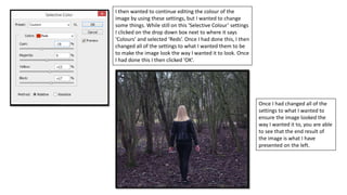 I then wanted to continue editing the colour of the
image by using these settings, but I wanted to change
some things. While still on this ‘Selective Colour’ settings
I clicked on the drop down box next to where it says
‘Colours’ and selected ‘Reds’. Once I had done this, I then
changed all of the settings to what I wanted them to be
to make the image look the way I wanted it to look. Once
I had done this I then clicked ‘OK’.
Once I had changed all of the
settings to what I wanted to
ensure the image looked the
way I wanted it to, you are able
to see that the end result of
the image is what I have
presented on the left.
 