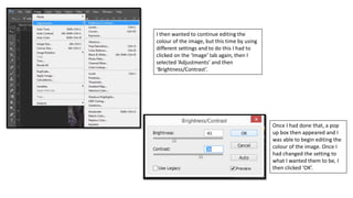 I then wanted to continue editing the
colour of the image, but this time by using
different settings and to do this I had to
clicked on the ‘Image’ tab again, then I
selected ‘Adjustments’ and then
‘Brightness/Contrast’.
Once I had done that, a pop
up box then appeared and I
was able to begin editing the
colour of the image. Once I
had changed the setting to
what I wanted them to be, I
then clicked ‘OK’.
 
