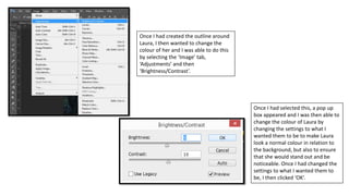 Once I had created the outline around
Laura, I then wanted to change the
colour of her and I was able to do this
by selecting the ‘Image’ tab,
‘Adjustments’ and then
‘Brightness/Contrast’.
Once I had selected this, a pop up
box appeared and I was then able to
change the colour of Laura by
changing the settings to what I
wanted them to be to make Laura
look a normal colour in relation to
the background, but also to ensure
that she would stand out and be
noticeable. Once I had changed the
settings to what I wanted them to
be, I then clicked ‘OK’.
 