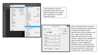 I then wanted to continue
editing the colour of Laura and
again I clicked on the ‘Image’
tab, ‘Adjustments’ and then
‘Selective Colour’.
Once I had selected this, a pop up
box then appeared and I was able to
change the settings to what I
wanted them to be, but before I did
this, I again clicked on the drop
down box next to where it says
‘Colours’ and this time I selected the
option called ‘Reds’. Once I had
done this, I then changed the
settings to what I wanted them to
be to ensure that the image looked
the way I wanted it to look. Once I
had done this, I then clicked ‘OK’.
 