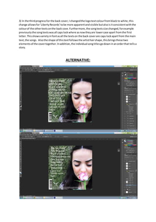 3) In the thirdprogressfor the back cover,I changedthe logotextcolourfromblack to white,this
change allowsfor‘LibertyRecords’tobe more apparentand visible butalsoisitconsistentwiththe
colourof the othertextsonthe back cove.Furthermore,the songtextssize changed,forexample
previouslythe songtextswasall capslockwhere asnow theyare lowercase apart fromthe first
letter.Thisshowsvarietyinfontasall the textson the back coverare caps lockapart from the main
text,the songs. Alsothe shape of thistextfollowsthe artisthairshape,thisbringsthese two
elementsof the covertogether.Inaddition,the individualsongtitlesgodowninanorderthat tellsa
story.
ALTERNATIVE:
 