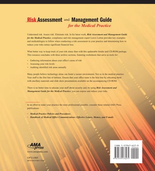 Risk Assessment and Management Guide
                                           for the Medical Practice
Understand risk. Assess risk. Eliminate risk. In his latest work, Risk Assessment and Management Guide
for the Medical Practice, compliance and risk management expert Lewis Lorton provides key examples
and methodologies to follow when conducting a risk assessment in your practice and determining how to
reduce your risks minus significant financial loss.

What better way to keep track of your risk status than with this updateable binder and CD-ROM package.
This resource concludes with three archive sections, featuring worksheets that serve as tools for:

• Gathering information about your office’s areas of risk
• Assessing your risk levels
• Auditing identified risk areas annually

Many people believe technology alone can foster a secure environment. Not so in the medical practice.
Your staff is the first line of defense. Ensure that your office team is the best line by educating them
with ancillary materials and slide show presentations available on the accompanying CD-ROM.

There is no better time to educate your staff about security and, by using Risk Assessment and
Management Guide for the Medical Practice, you can expose and reduce your risks.




In an effort to make your practice the most professional possible, consider these related AMA Press
publications:

• Medical Practice Policies and Procedures
• Handbook of Medical Office Communications: Effective Letters, Memos, and E-mails




                                                                                             ISBN 1-57947-627-9


www.amapress.com

OP311005
BP38:04-P-064:12/04
 