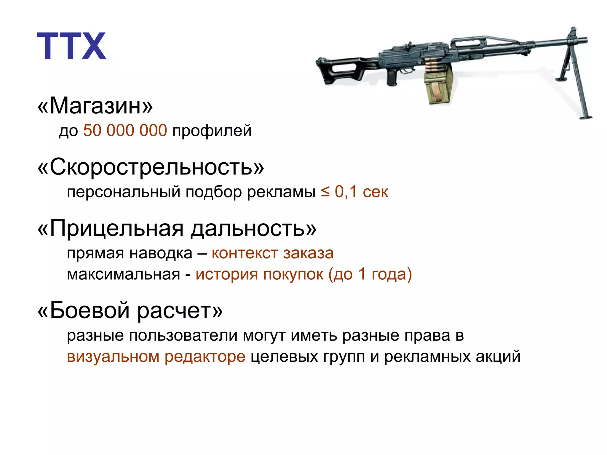 «Магазин»  до  50 000 000  профилей «Скорострельность»  персональный подбор рекламы  ≤  0,1 сек «Прицельная дальность» прямая наводка –  контекст заказа максимальная -  история покупок (до 1 года) «Боевой расчет»  разные пользователи могут иметь разные права в визуальном редакторе  целевых групп и рекламных акций ТТХ 