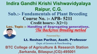 Sub.:- Fundamentals of Plant Breeding
Course No. :- APB- 5211
Credit hours:- 3(2+1)
Lec. Topic :- Handling of Segregating generations.
Presented by:-
Lt. Roshan Parihar, Asstt. Professor
Deptt. of Genetics & PlantBreeding
Indira Gandhi Krishi Vishwavidyalaya
Raipur, C.G.
BTC College of Agriculture & Research Station
,Sarkanda, Bilaspur,(CG)-495001
The Backcross Breeding method
 