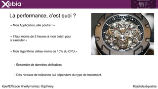 #backdaybyxebia#perfEfficace @willymontaz @jpthiery
La performance, c’est quoi ?
« Mon Application, elle poutre ! »
« Il faut moins de 2 heures à mon batch pour
s`exécuter.»
« Mon algorithme utilise moins de 10% du CPU.» 
- Ensemble de données chiffrables
- Des niveaux de tolérance qui dépendent du type de traitement.
 