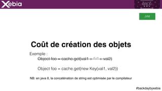 #backdaybyxebia
Coût de création des objets
Exemple :
Object foo = cache.get(val1 + ‘’-‘’ + val2)
Object foo = cache.get(new Key(val1, val2))
JVM
NB: en java 8, la concaténation de string est optimisée par le compilateur
 