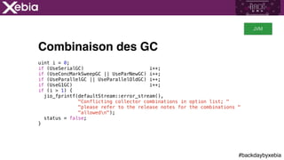 #backdaybyxebia
Combinaison des GC
uint i = 0;
if (UseSerialGC) i++;
if (UseConcMarkSweepGC || UseParNewGC) i++;
if (UseParallelGC || UseParallelOldGC) i++;
if (UseG1GC) i++;
if (i > 1) {
jio_fprintf(defaultStream::error_stream(),
"Conflicting collector combinations in option list; "
"please refer to the release notes for the combinations "
"allowedn");
status = false;
}
JVM
 