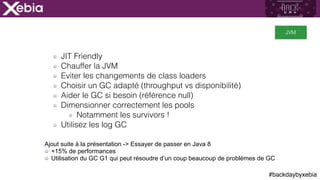 #backdaybyxebia
JIT Friendly
Chauffer la JVM
Eviter les changements de class loaders
Choisir un GC adapté (throughput vs disponibilité)
Aider le GC si besoin (référence null)
Dimensionner correctement les pools
Notamment les survivors !
Utilisez les log GC
JVM
Ajout suite à la présentation -> Essayer de passer en Java 8
+15% de performances
Utilisation du GC G1 qui peut résoudre d’un coup beaucoup de problèmes de GC
 