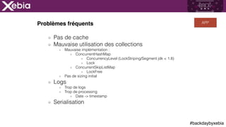#backdaybyxebia
Problèmes fréquents
Pas de cache
Mauvaise utilisation des collections
Mauvaise implémentation :
ConcurrentHashMap
ConcurrencyLevel (LockStriping/Segment jdk < 1.8)
Lock
ConcurrentSkipListMap
LockFree
Pas de sizing initial
Logs
Trop de logs
Trop de processing
Date -> timestamp
Serialisation
APP
 