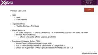 #backdaybyxebia
Pratiques Low Level:
NIO
epoll
FileChannels
Algos LockFree
Volatile, Compare And Swap
Affinité de cache
L1: 32KB 1ns (4 c), L2: 256KB 3-4ns (12 c), L3: plusieurs MB (30c) 12-15ns, RAM 70-100ns
Memory Acces Patterns :
affinité temporelle, affinité spaciale, predictible
Translation Lookaside Buffers (TLB)
Virtual Pages -> Physical pages in page table
TLB -> cache local pour éviter le parcours de la « page table »
Utiliser les Huge Pages (4MB) -> plus d’adresses mémoire dans les TLB
APP
 