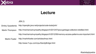 #backdaybyxebia
http://openjdk.java.net/projects/code-tools/jmh/
http://www.7-cpu.com/cpu/SandyBridge.html
http://mechanical-sympathy.blogspot.fr/2013/07/java-garbage-collection-distilled.html
Dmitry Vyazelenko
http://martinfowler.com/articles/lmax.html
http://mechanical-sympathy.blogspot.fr/2012/08/memory-access-patterns-are-important.html
JDK (!)
Martin Thompson
Martin Fowler
Lecture
 