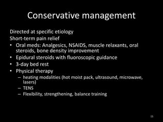 Conservative management
Directed at specific etiology
Short-term pain relief
• Oral meds: Analgesics, NSAIDS, muscle relaxants, oral
steroids, bone density improvement
• Epidural steroids with fluoroscopic guidance
• 3-day bed rest
• Physical therapy
– heating modalities (hot moist pack, ultrasound, microwave,
lasers)
– TENS
– Flexibility, strengthening, balance training
15
 