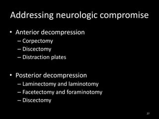 Addressing neurologic compromise
• Anterior decompression
– Corpectomy
– Discectomy
– Distraction plates
• Posterior decompression
– Laminectomy and laminotomy
– Facetectomy and foraminotomy
– Discectomy
27
 