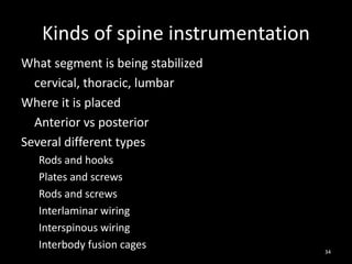 Kinds of spine instrumentation
What segment is being stabilized
cervical, thoracic, lumbar
Where it is placed
Anterior vs posterior
Several different types
Rods and hooks
Plates and screws
Rods and screws
Interlaminar wiring
Interspinous wiring
Interbody fusion cages 34
 