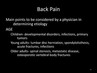 Back Pain
Main points to be considered by a physician in
determining etiology
AGE
Children- developmental disorders, infections, primary
tumors
Young adults- lumbar disc herniation, spondylolisthesis,
acute fractures, infections
Older adults- spinal stenosis, metastatic disease,
osteoporotic vertebral body fractures
4
 