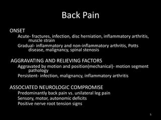 Back Pain
ONSET
Acute- fractures, infection, disc herniation, inflammatory arthritis,
muscle strain
Gradual- inflammatory and non-inflammatory arthritis, Potts
disease, malignancy, spinal stenosis
AGGRAVATING AND RELIEVING FACTORS
Aggravated by motion and position(mechanical)- motion segment
pathology
Persistent- infection, malignancy, inflammatory arthritis
ASSOCIATED NEUROLOGIC COMPROMISE
Predominantly back pain vs. unilateral leg pain
Sensory, motor, autonomic deficits
Positive nerve root tension signs
5
 