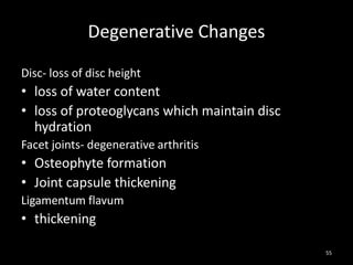 Degenerative Changes
Disc- loss of disc height
• loss of water content
• loss of proteoglycans which maintain disc
hydration
Facet joints- degenerative arthritis
• Osteophyte formation
• Joint capsule thickening
Ligamentum flavum
• thickening
55
 
