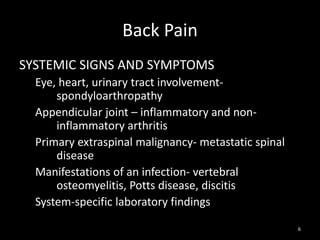 Back Pain
SYSTEMIC SIGNS AND SYMPTOMS
Eye, heart, urinary tract involvement-
spondyloarthropathy
Appendicular joint – inflammatory and non-
inflammatory arthritis
Primary extraspinal malignancy- metastatic spinal
disease
Manifestations of an infection- vertebral
osteomyelitis, Potts disease, discitis
System-specific laboratory findings
6
 
