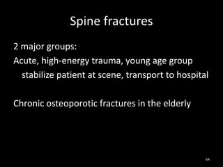 Spine fractures
2 major groups:
Acute, high-energy trauma, young age group
stabilize patient at scene, transport to hospital
Chronic osteoporotic fractures in the elderly
64
 