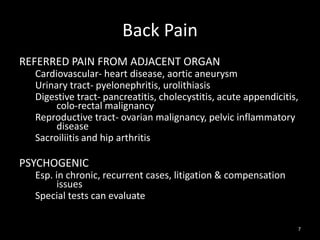 Back Pain
REFERRED PAIN FROM ADJACENT ORGAN
Cardiovascular- heart disease, aortic aneurysm
Urinary tract- pyelonephritis, urolithiasis
Digestive tract- pancreatitis, cholecystitis, acute appendicitis,
colo-rectal malignancy
Reproductive tract- ovarian malignancy, pelvic inflammatory
disease
Sacroiliitis and hip arthritis
PSYCHOGENIC
Esp. in chronic, recurrent cases, litigation & compensation
issues
Special tests can evaluate
7
 