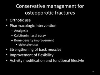 Conservative management for
osteoporotic fractures
• Orthotic use
• Pharmacologic intervention
– Analgesia
– Calcitonin nasal spray
– Bone density improvement
• biphosphonates
• Strengthening of back muscles
• Improvement of flexibility
• Activity modification and functional lifestyle
73
 