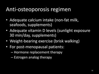 Anti-osteoporosis regimen
• Adequate calcium intake (non-fat milk,
seafoods, supplements)
• Adequate vitamin D levels (sunlight exposure
30 min/day, supplements)
• Weight-bearing exercise (brisk walking)
• For post-menopausal patients:
– Hormone replacement therapy
– Estrogen analog therapy
74
 