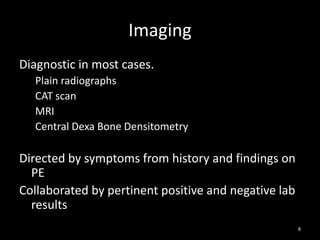 Imaging
Diagnostic in most cases.
Plain radiographs
CAT scan
MRI
Central Dexa Bone Densitometry
Directed by symptoms from history and findings on
PE
Collaborated by pertinent positive and negative lab
results
8
 