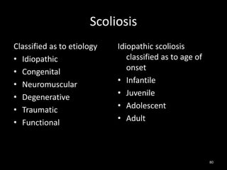 Scoliosis
Classified as to etiology
• Idiopathic
• Congenital
• Neuromuscular
• Degenerative
• Traumatic
• Functional
Idiopathic scoliosis
classified as to age of
onset
• Infantile
• Juvenile
• Adolescent
• Adult
80
 