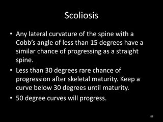 Scoliosis
• Any lateral curvature of the spine with a
Cobb’s angle of less than 15 degrees have a
similar chance of progressing as a straight
spine.
• Less than 30 degrees rare chance of
progression after skeletal maturity. Keep a
curve below 30 degrees until maturity.
• 50 degree curves will progress.
83
 